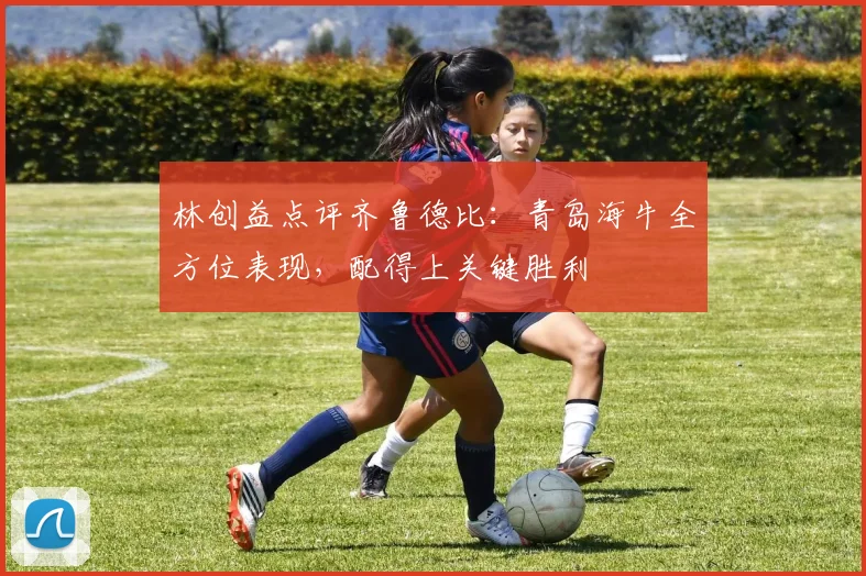 林创益点评齐鲁德比：青岛海牛全方位表现，配得上关键胜利