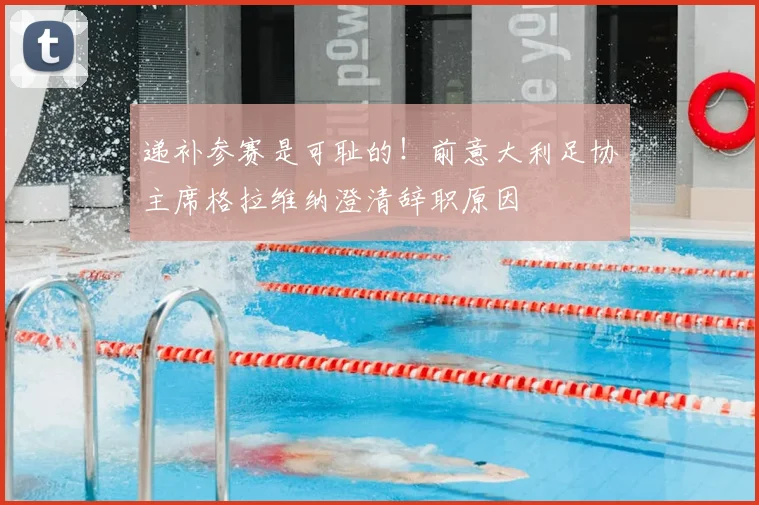 递补参赛是可耻的！前意大利足协主席格拉维纳澄清辞职原因