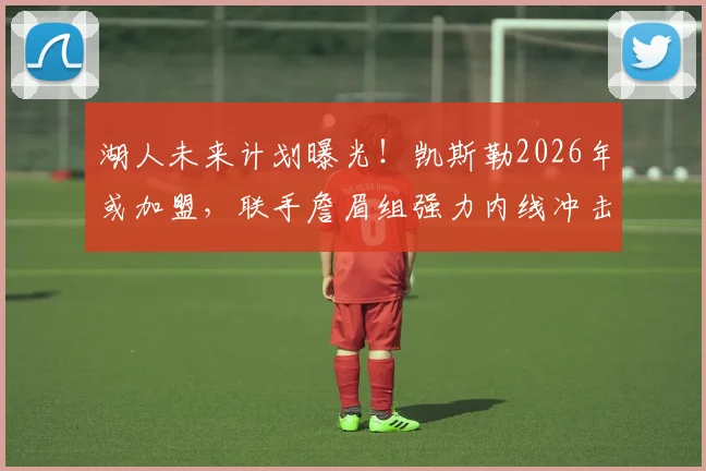 湖人未来计划曝光！凯斯勒2026年或加盟，联手詹眉组强力内线冲击总冠军