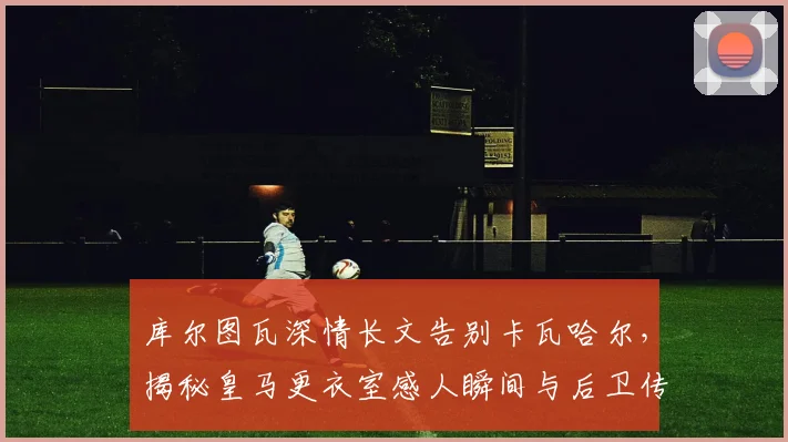 库尔图瓦深情长文告别卡瓦哈尔，揭秘皇马更衣室感人瞬间与后卫传奇故事