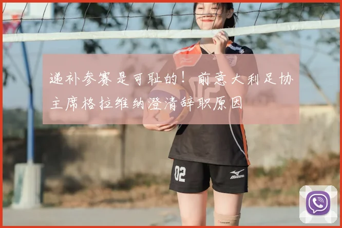 递补参赛是可耻的！前意大利足协主席格拉维纳澄清辞职原因