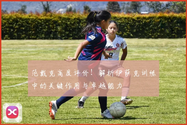 范戴克高度评价！解析伊萨克训练中的关键作用与卓越能力