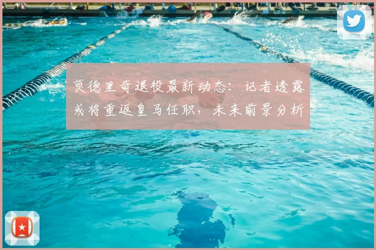 莫德里奇退役最新动态:记者透露或将重返皇马任职,未来前景分析