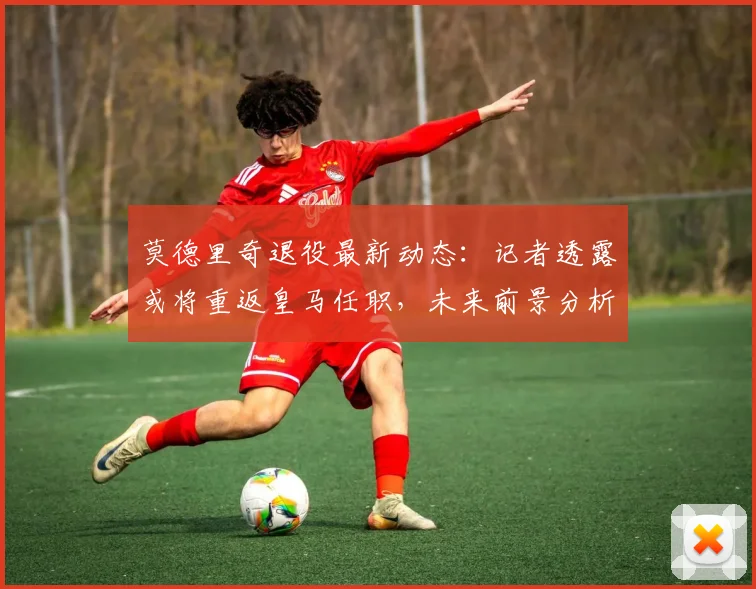 莫德里奇退役最新动态：记者透露或将重返皇马任职，未来前景分析