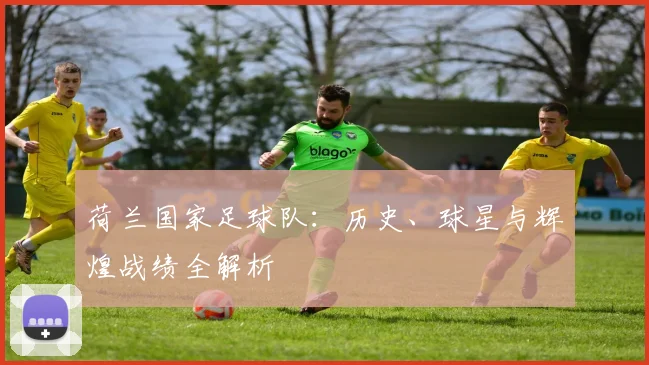 荷兰国家足球队:历史、球星与辉煌战绩全解析